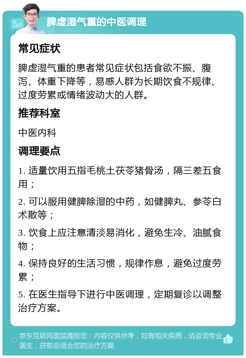 脾虚湿气重的中医调理 常见症状 脾虚湿气重的患者常见症状包括食欲不振、腹泻、体重下降等，易感人群为长期饮食不规律、过度劳累或情绪波动大的人群。 推荐科室 中医内科 调理要点 1. 适量饮用五指毛桃土茯苓猪骨汤，隔三差五食用； 2. 可以服用健脾除湿的中药，如健脾丸、参苓白术散等； 3. 饮食上应注意清淡易消化，避免生冷、油腻食物； 4. 保持良好的生活习惯，规律作息，避免过度劳累； 5. 在医生指导下进行中医调理，定期复诊以调整治疗方案。