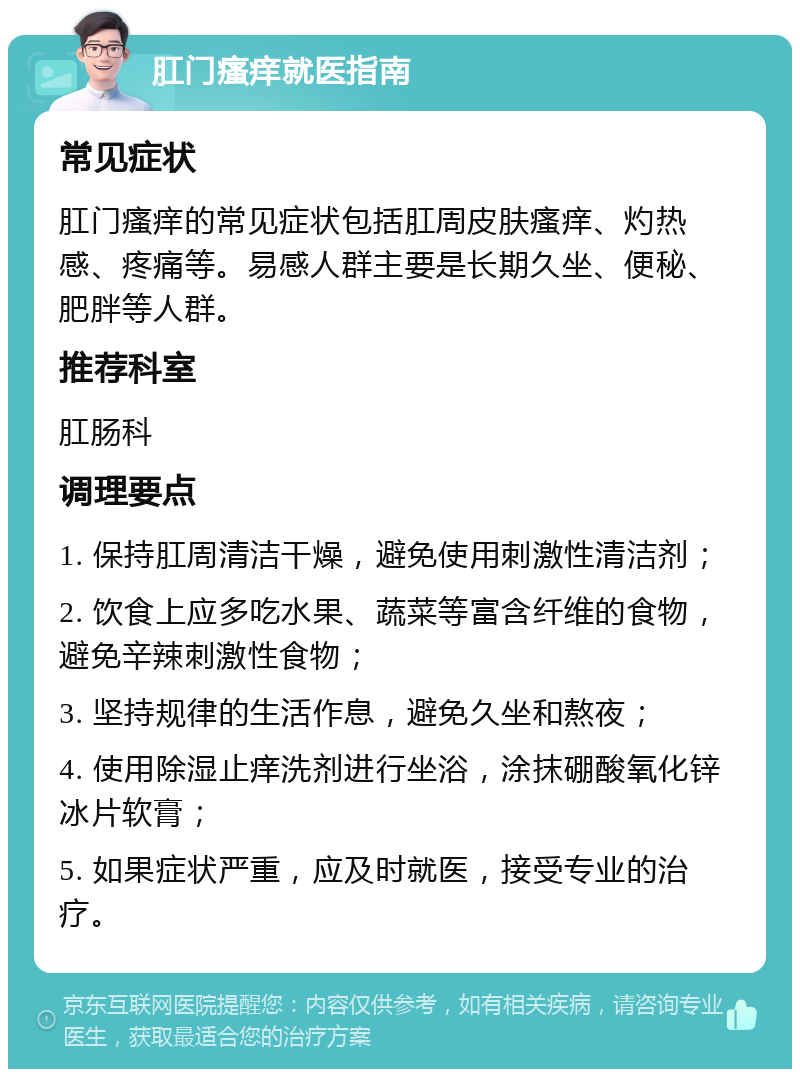 肛门瘙痒就医指南 常见症状 肛门瘙痒的常见症状包括肛周皮肤瘙痒、灼热感、疼痛等。易感人群主要是长期久坐、便秘、肥胖等人群。 推荐科室 肛肠科 调理要点 1. 保持肛周清洁干燥，避免使用刺激性清洁剂； 2. 饮食上应多吃水果、蔬菜等富含纤维的食物，避免辛辣刺激性食物； 3. 坚持规律的生活作息，避免久坐和熬夜； 4. 使用除湿止痒洗剂进行坐浴，涂抹硼酸氧化锌冰片软膏； 5. 如果症状严重，应及时就医，接受专业的治疗。