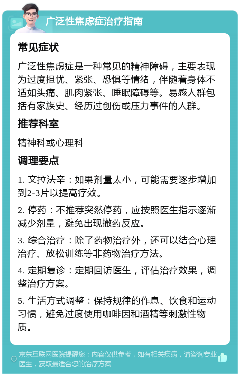 广泛性焦虑症治疗指南 常见症状 广泛性焦虑症是一种常见的精神障碍，主要表现为过度担忧、紧张、恐惧等情绪，伴随着身体不适如头痛、肌肉紧张、睡眠障碍等。易感人群包括有家族史、经历过创伤或压力事件的人群。 推荐科室 精神科或心理科 调理要点 1. 文拉法辛：如果剂量太小，可能需要逐步增加到2-3片以提高疗效。 2. 停药：不推荐突然停药，应按照医生指示逐渐减少剂量，避免出现撤药反应。 3. 综合治疗：除了药物治疗外，还可以结合心理治疗、放松训练等非药物治疗方法。 4. 定期复诊：定期回访医生，评估治疗效果，调整治疗方案。 5. 生活方式调整：保持规律的作息、饮食和运动习惯，避免过度使用咖啡因和酒精等刺激性物质。