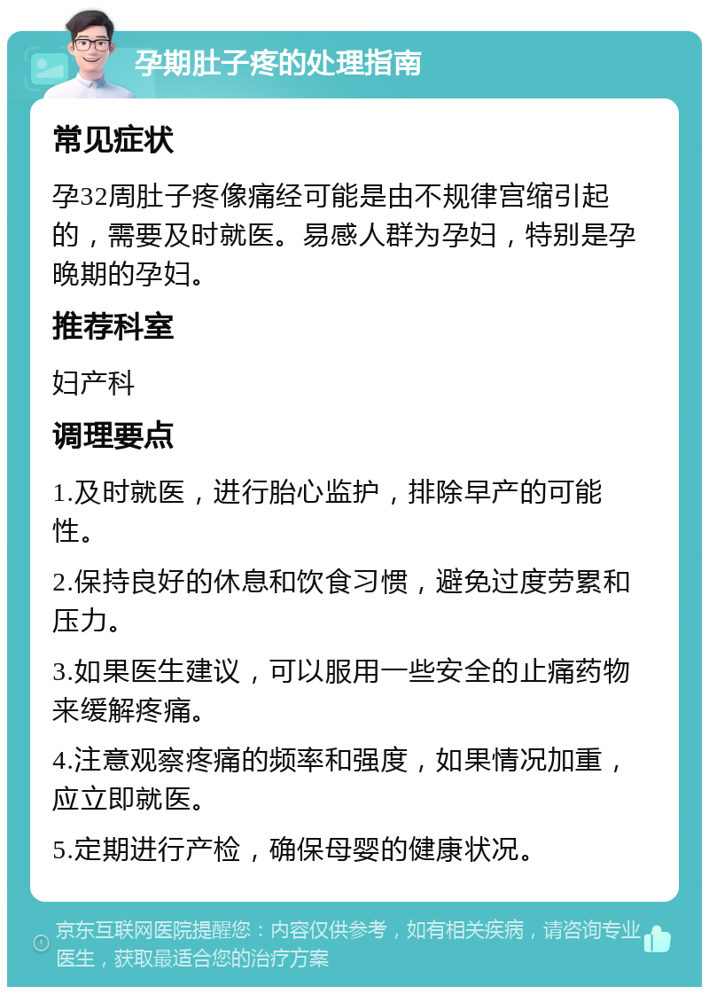 孕期肚子疼的处理指南 常见症状 孕32周肚子疼像痛经可能是由不规律宫缩引起的，需要及时就医。易感人群为孕妇，特别是孕晚期的孕妇。 推荐科室 妇产科 调理要点 1.及时就医，进行胎心监护，排除早产的可能性。 2.保持良好的休息和饮食习惯，避免过度劳累和压力。 3.如果医生建议，可以服用一些安全的止痛药物来缓解疼痛。 4.注意观察疼痛的频率和强度，如果情况加重，应立即就医。 5.定期进行产检，确保母婴的健康状况。