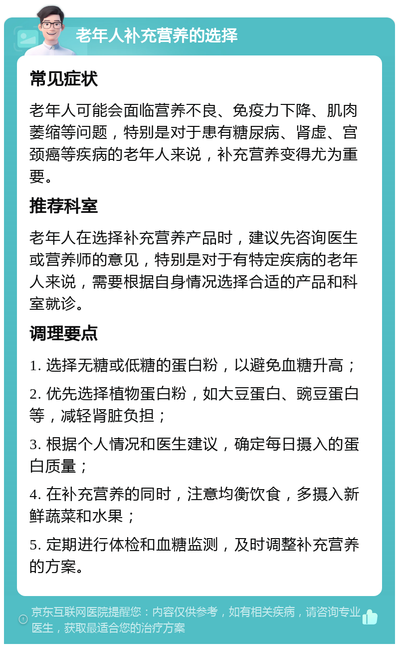 老年人补充营养的选择 常见症状 老年人可能会面临营养不良、免疫力下降、肌肉萎缩等问题，特别是对于患有糖尿病、肾虚、宫颈癌等疾病的老年人来说，补充营养变得尤为重要。 推荐科室 老年人在选择补充营养产品时，建议先咨询医生或营养师的意见，特别是对于有特定疾病的老年人来说，需要根据自身情况选择合适的产品和科室就诊。 调理要点 1. 选择无糖或低糖的蛋白粉，以避免血糖升高； 2. 优先选择植物蛋白粉，如大豆蛋白、豌豆蛋白等，减轻肾脏负担； 3. 根据个人情况和医生建议，确定每日摄入的蛋白质量； 4. 在补充营养的同时，注意均衡饮食，多摄入新鲜蔬菜和水果； 5. 定期进行体检和血糖监测，及时调整补充营养的方案。