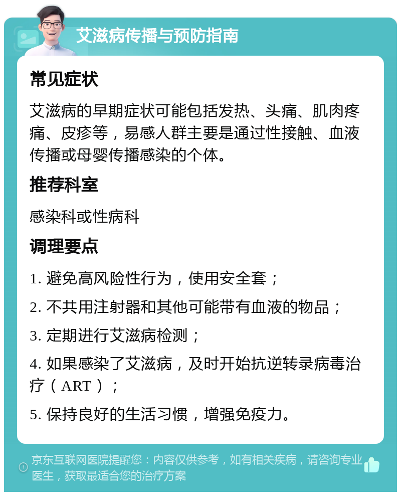 艾滋病传播与预防指南 常见症状 艾滋病的早期症状可能包括发热、头痛、肌肉疼痛、皮疹等，易感人群主要是通过性接触、血液传播或母婴传播感染的个体。 推荐科室 感染科或性病科 调理要点 1. 避免高风险性行为，使用安全套； 2. 不共用注射器和其他可能带有血液的物品； 3. 定期进行艾滋病检测； 4. 如果感染了艾滋病，及时开始抗逆转录病毒治疗（ART）； 5. 保持良好的生活习惯，增强免疫力。