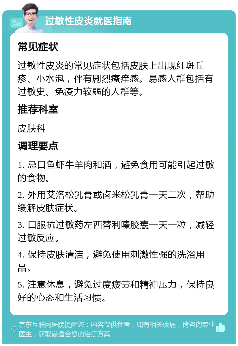 过敏性皮炎就医指南 常见症状 过敏性皮炎的常见症状包括皮肤上出现红斑丘疹、小水泡，伴有剧烈瘙痒感。易感人群包括有过敏史、免疫力较弱的人群等。 推荐科室 皮肤科 调理要点 1. 忌口鱼虾牛羊肉和酒，避免食用可能引起过敏的食物。 2. 外用艾洛松乳膏或卤米松乳膏一天二次，帮助缓解皮肤症状。 3. 口服抗过敏药左西替利嗪胶囊一天一粒，减轻过敏反应。 4. 保持皮肤清洁，避免使用刺激性强的洗浴用品。 5. 注意休息，避免过度疲劳和精神压力，保持良好的心态和生活习惯。