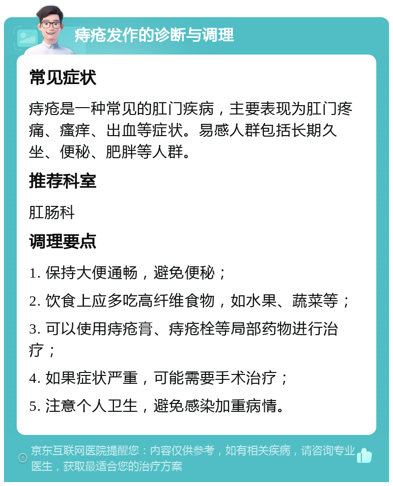 痔疮发作的诊断与调理 常见症状 痔疮是一种常见的肛门疾病，主要表现为肛门疼痛、瘙痒、出血等症状。易感人群包括长期久坐、便秘、肥胖等人群。 推荐科室 肛肠科 调理要点 1. 保持大便通畅，避免便秘； 2. 饮食上应多吃高纤维食物，如水果、蔬菜等； 3. 可以使用痔疮膏、痔疮栓等局部药物进行治疗； 4. 如果症状严重，可能需要手术治疗； 5. 注意个人卫生，避免感染加重病情。