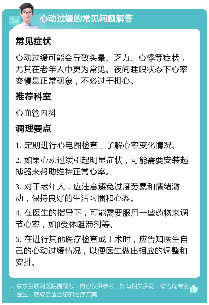 心动过缓的常见问题解答 常见症状 心动过缓可能会导致头晕、乏力、心悸等症状，尤其在老年人中更为常见。夜间睡眠状态下心率变慢是正常现象，不必过于担心。 推荐科室 心血管内科 调理要点 1. 定期进行心电图检查，了解心率变化情况。 2. 如果心动过缓引起明显症状，可能需要安装起搏器来帮助维持正常心率。 3. 对于老年人，应注意避免过度劳累和情绪激动，保持良好的生活习惯和心态。 4. 在医生的指导下，可能需要服用一些药物来调节心率，如β受体阻滞剂等。 5. 在进行其他医疗检查或手术时，应告知医生自己的心动过缓情况，以便医生做出相应的调整和安排。