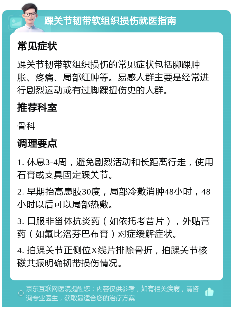 踝关节韧带软组织损伤就医指南 常见症状 踝关节韧带软组织损伤的常见症状包括脚踝肿胀、疼痛、局部红肿等。易感人群主要是经常进行剧烈运动或有过脚踝扭伤史的人群。 推荐科室 骨科 调理要点 1. 休息3-4周，避免剧烈活动和长距离行走，使用石膏或支具固定踝关节。 2. 早期抬高患肢30度，局部冷敷消肿48小时，48小时以后可以局部热敷。 3. 口服非甾体抗炎药（如依托考昔片），外贴膏药（如氟比洛芬巴布膏）对症缓解症状。 4. 拍踝关节正侧位X线片排除骨折，拍踝关节核磁共振明确韧带损伤情况。