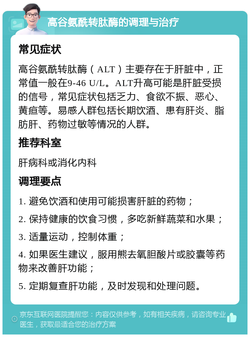 高谷氨酰转肽酶的调理与治疗 常见症状 高谷氨酰转肽酶（ALT）主要存在于肝脏中，正常值一般在9-46 U/L。ALT升高可能是肝脏受损的信号，常见症状包括乏力、食欲不振、恶心、黄疸等。易感人群包括长期饮酒、患有肝炎、脂肪肝、药物过敏等情况的人群。 推荐科室 肝病科或消化内科 调理要点 1. 避免饮酒和使用可能损害肝脏的药物； 2. 保持健康的饮食习惯，多吃新鲜蔬菜和水果； 3. 适量运动，控制体重； 4. 如果医生建议，服用熊去氧胆酸片或胶囊等药物来改善肝功能； 5. 定期复查肝功能，及时发现和处理问题。