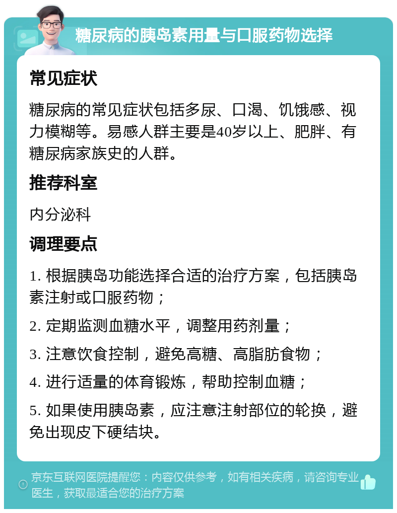 糖尿病的胰岛素用量与口服药物选择 常见症状 糖尿病的常见症状包括多尿、口渴、饥饿感、视力模糊等。易感人群主要是40岁以上、肥胖、有糖尿病家族史的人群。 推荐科室 内分泌科 调理要点 1. 根据胰岛功能选择合适的治疗方案，包括胰岛素注射或口服药物； 2. 定期监测血糖水平，调整用药剂量； 3. 注意饮食控制，避免高糖、高脂肪食物； 4. 进行适量的体育锻炼，帮助控制血糖； 5. 如果使用胰岛素，应注意注射部位的轮换，避免出现皮下硬结块。