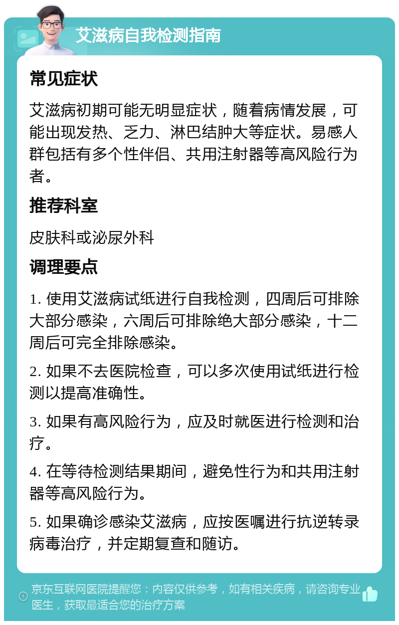 艾滋病自我检测指南 常见症状 艾滋病初期可能无明显症状，随着病情发展，可能出现发热、乏力、淋巴结肿大等症状。易感人群包括有多个性伴侣、共用注射器等高风险行为者。 推荐科室 皮肤科或泌尿外科 调理要点 1. 使用艾滋病试纸进行自我检测，四周后可排除大部分感染，六周后可排除绝大部分感染，十二周后可完全排除感染。 2. 如果不去医院检查，可以多次使用试纸进行检测以提高准确性。 3. 如果有高风险行为，应及时就医进行检测和治疗。 4. 在等待检测结果期间，避免性行为和共用注射器等高风险行为。 5. 如果确诊感染艾滋病，应按医嘱进行抗逆转录病毒治疗，并定期复查和随访。