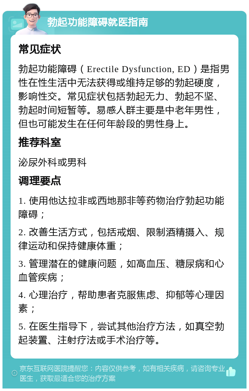 勃起功能障碍就医指南 常见症状 勃起功能障碍（Erectile Dysfunction, ED）是指男性在性生活中无法获得或维持足够的勃起硬度，影响性交。常见症状包括勃起无力、勃起不坚、勃起时间短暂等。易感人群主要是中老年男性，但也可能发生在任何年龄段的男性身上。 推荐科室 泌尿外科或男科 调理要点 1. 使用他达拉非或西地那非等药物治疗勃起功能障碍； 2. 改善生活方式，包括戒烟、限制酒精摄入、规律运动和保持健康体重； 3. 管理潜在的健康问题，如高血压、糖尿病和心血管疾病； 4. 心理治疗，帮助患者克服焦虑、抑郁等心理因素； 5. 在医生指导下，尝试其他治疗方法，如真空勃起装置、注射疗法或手术治疗等。