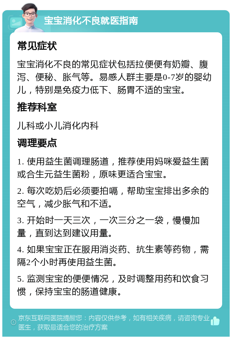 宝宝消化不良就医指南 常见症状 宝宝消化不良的常见症状包括拉便便有奶瓣、腹泻、便秘、胀气等。易感人群主要是0-7岁的婴幼儿，特别是免疫力低下、肠胃不适的宝宝。 推荐科室 儿科或小儿消化内科 调理要点 1. 使用益生菌调理肠道，推荐使用妈咪爱益生菌或合生元益生菌粉，原味更适合宝宝。 2. 每次吃奶后必须要拍嗝，帮助宝宝排出多余的空气，减少胀气和不适。 3. 开始时一天三次，一次三分之一袋，慢慢加量，直到达到建议用量。 4. 如果宝宝正在服用消炎药、抗生素等药物，需隔2个小时再使用益生菌。 5. 监测宝宝的便便情况，及时调整用药和饮食习惯，保持宝宝的肠道健康。