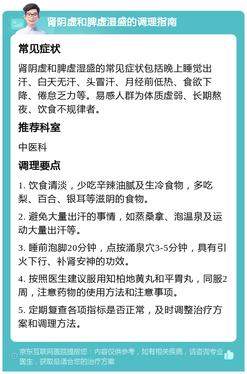 肾阴虚和脾虚湿盛的调理指南 常见症状 肾阴虚和脾虚湿盛的常见症状包括晚上睡觉出汗、白天无汗、头冒汗、月经前低热、食欲下降、倦怠乏力等。易感人群为体质虚弱、长期熬夜、饮食不规律者。 推荐科室 中医科 调理要点 1. 饮食清淡，少吃辛辣油腻及生冷食物，多吃梨、百合、银耳等滋阴的食物。 2. 避免大量出汗的事情，如蒸桑拿、泡温泉及运动大量出汗等。 3. 睡前泡脚20分钟，点按涌泉穴3-5分钟，具有引火下行、补肾安神的功效。 4. 按照医生建议服用知柏地黄丸和平胃丸，同服2周，注意药物的使用方法和注意事项。 5. 定期复查各项指标是否正常，及时调整治疗方案和调理方法。