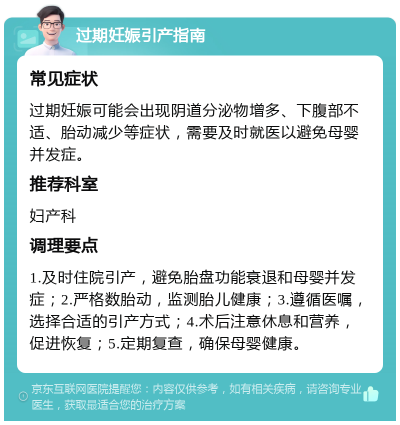 过期妊娠引产指南 常见症状 过期妊娠可能会出现阴道分泌物增多、下腹部不适、胎动减少等症状，需要及时就医以避免母婴并发症。 推荐科室 妇产科 调理要点 1.及时住院引产，避免胎盘功能衰退和母婴并发症；2.严格数胎动，监测胎儿健康；3.遵循医嘱，选择合适的引产方式；4.术后注意休息和营养，促进恢复；5.定期复查，确保母婴健康。