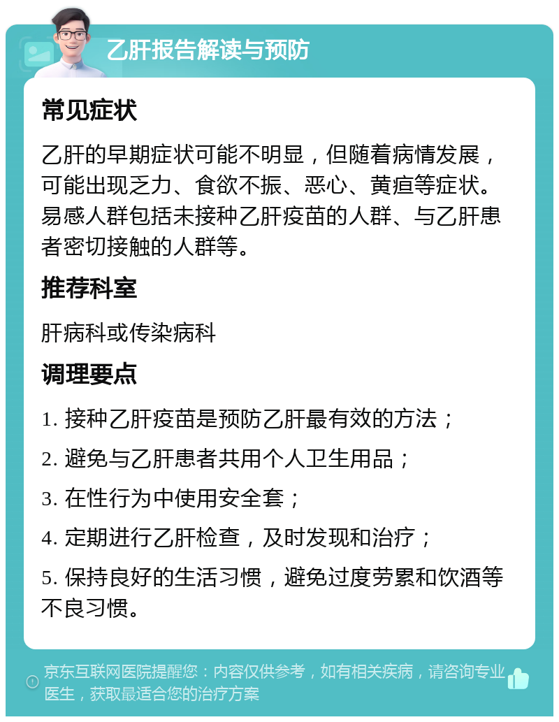 乙肝报告解读与预防 常见症状 乙肝的早期症状可能不明显，但随着病情发展，可能出现乏力、食欲不振、恶心、黄疸等症状。易感人群包括未接种乙肝疫苗的人群、与乙肝患者密切接触的人群等。 推荐科室 肝病科或传染病科 调理要点 1. 接种乙肝疫苗是预防乙肝最有效的方法； 2. 避免与乙肝患者共用个人卫生用品； 3. 在性行为中使用安全套； 4. 定期进行乙肝检查，及时发现和治疗； 5. 保持良好的生活习惯，避免过度劳累和饮酒等不良习惯。