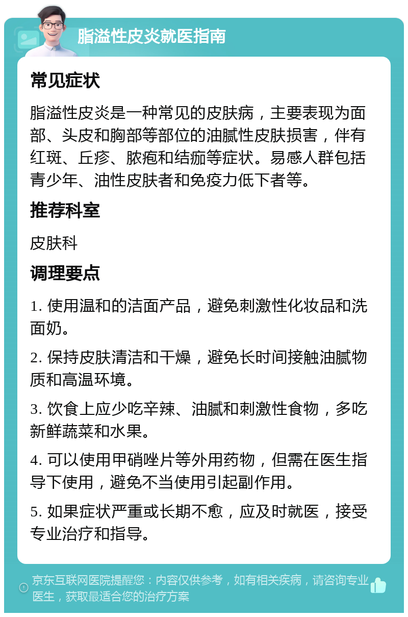 脂溢性皮炎就医指南 常见症状 脂溢性皮炎是一种常见的皮肤病，主要表现为面部、头皮和胸部等部位的油腻性皮肤损害，伴有红斑、丘疹、脓疱和结痂等症状。易感人群包括青少年、油性皮肤者和免疫力低下者等。 推荐科室 皮肤科 调理要点 1. 使用温和的洁面产品，避免刺激性化妆品和洗面奶。 2. 保持皮肤清洁和干燥，避免长时间接触油腻物质和高温环境。 3. 饮食上应少吃辛辣、油腻和刺激性食物，多吃新鲜蔬菜和水果。 4. 可以使用甲硝唑片等外用药物，但需在医生指导下使用，避免不当使用引起副作用。 5. 如果症状严重或长期不愈，应及时就医，接受专业治疗和指导。