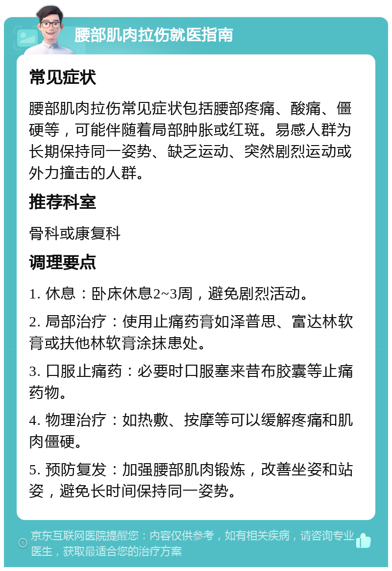 腰部肌肉拉伤就医指南 常见症状 腰部肌肉拉伤常见症状包括腰部疼痛、酸痛、僵硬等，可能伴随着局部肿胀或红斑。易感人群为长期保持同一姿势、缺乏运动、突然剧烈运动或外力撞击的人群。 推荐科室 骨科或康复科 调理要点 1. 休息：卧床休息2~3周，避免剧烈活动。 2. 局部治疗：使用止痛药膏如泽普思、富达林软膏或扶他林软膏涂抹患处。 3. 口服止痛药：必要时口服塞来昔布胶囊等止痛药物。 4. 物理治疗：如热敷、按摩等可以缓解疼痛和肌肉僵硬。 5. 预防复发：加强腰部肌肉锻炼，改善坐姿和站姿，避免长时间保持同一姿势。