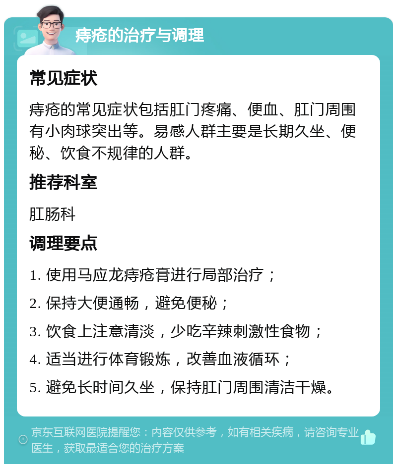 痔疮的治疗与调理 常见症状 痔疮的常见症状包括肛门疼痛、便血、肛门周围有小肉球突出等。易感人群主要是长期久坐、便秘、饮食不规律的人群。 推荐科室 肛肠科 调理要点 1. 使用马应龙痔疮膏进行局部治疗； 2. 保持大便通畅，避免便秘； 3. 饮食上注意清淡，少吃辛辣刺激性食物； 4. 适当进行体育锻炼，改善血液循环； 5. 避免长时间久坐，保持肛门周围清洁干燥。