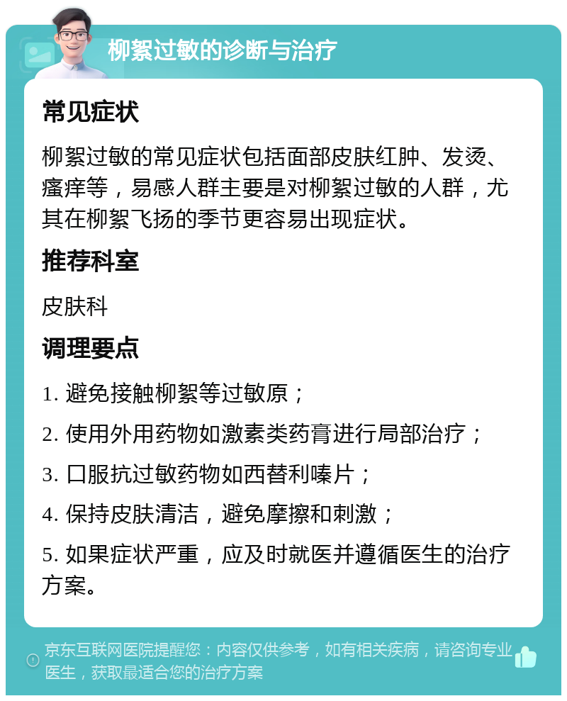 柳絮过敏的诊断与治疗 常见症状 柳絮过敏的常见症状包括面部皮肤红肿、发烫、瘙痒等，易感人群主要是对柳絮过敏的人群，尤其在柳絮飞扬的季节更容易出现症状。 推荐科室 皮肤科 调理要点 1. 避免接触柳絮等过敏原； 2. 使用外用药物如激素类药膏进行局部治疗； 3. 口服抗过敏药物如西替利嗪片； 4. 保持皮肤清洁，避免摩擦和刺激； 5. 如果症状严重，应及时就医并遵循医生的治疗方案。