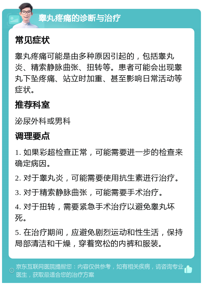 睾丸疼痛的诊断与治疗 常见症状 睾丸疼痛可能是由多种原因引起的，包括睾丸炎、精索静脉曲张、扭转等。患者可能会出现睾丸下坠疼痛、站立时加重、甚至影响日常活动等症状。 推荐科室 泌尿外科或男科 调理要点 1. 如果彩超检查正常，可能需要进一步的检查来确定病因。 2. 对于睾丸炎，可能需要使用抗生素进行治疗。 3. 对于精索静脉曲张，可能需要手术治疗。 4. 对于扭转，需要紧急手术治疗以避免睾丸坏死。 5. 在治疗期间，应避免剧烈运动和性生活，保持局部清洁和干燥，穿着宽松的内裤和服装。