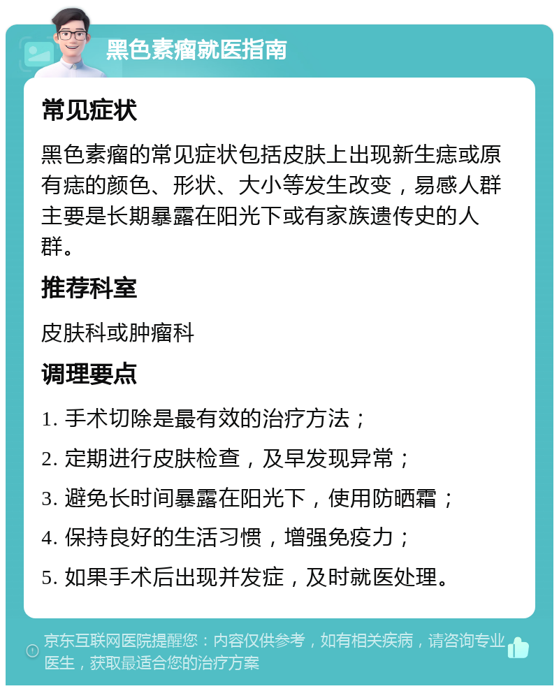 黑色素瘤就医指南 常见症状 黑色素瘤的常见症状包括皮肤上出现新生痣或原有痣的颜色、形状、大小等发生改变，易感人群主要是长期暴露在阳光下或有家族遗传史的人群。 推荐科室 皮肤科或肿瘤科 调理要点 1. 手术切除是最有效的治疗方法； 2. 定期进行皮肤检查，及早发现异常； 3. 避免长时间暴露在阳光下，使用防晒霜； 4. 保持良好的生活习惯，增强免疫力； 5. 如果手术后出现并发症，及时就医处理。