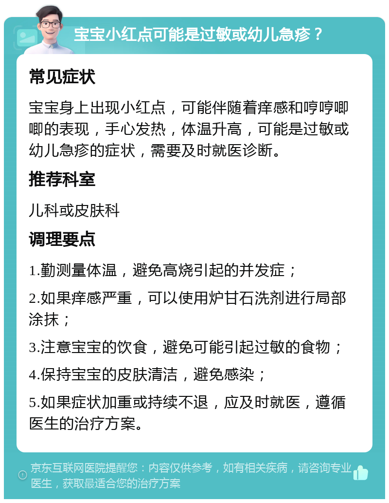 宝宝小红点可能是过敏或幼儿急疹？ 常见症状 宝宝身上出现小红点，可能伴随着痒感和哼哼唧唧的表现，手心发热，体温升高，可能是过敏或幼儿急疹的症状，需要及时就医诊断。 推荐科室 儿科或皮肤科 调理要点 1.勤测量体温，避免高烧引起的并发症； 2.如果痒感严重，可以使用炉甘石洗剂进行局部涂抹； 3.注意宝宝的饮食，避免可能引起过敏的食物； 4.保持宝宝的皮肤清洁，避免感染； 5.如果症状加重或持续不退，应及时就医，遵循医生的治疗方案。