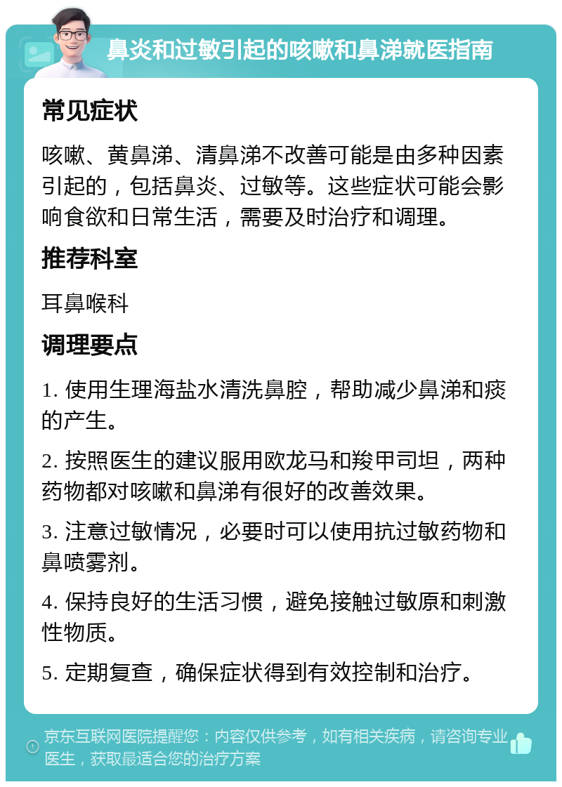 鼻炎和过敏引起的咳嗽和鼻涕就医指南 常见症状 咳嗽、黄鼻涕、清鼻涕不改善可能是由多种因素引起的，包括鼻炎、过敏等。这些症状可能会影响食欲和日常生活，需要及时治疗和调理。 推荐科室 耳鼻喉科 调理要点 1. 使用生理海盐水清洗鼻腔，帮助减少鼻涕和痰的产生。 2. 按照医生的建议服用欧龙马和羧甲司坦，两种药物都对咳嗽和鼻涕有很好的改善效果。 3. 注意过敏情况，必要时可以使用抗过敏药物和鼻喷雾剂。 4. 保持良好的生活习惯，避免接触过敏原和刺激性物质。 5. 定期复查，确保症状得到有效控制和治疗。