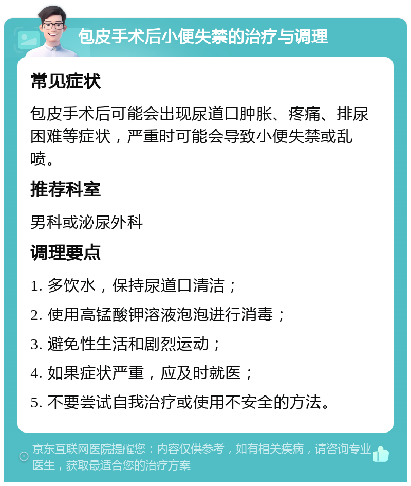 包皮手术后小便失禁的治疗与调理 常见症状 包皮手术后可能会出现尿道口肿胀、疼痛、排尿困难等症状，严重时可能会导致小便失禁或乱喷。 推荐科室 男科或泌尿外科 调理要点 1. 多饮水，保持尿道口清洁； 2. 使用高锰酸钾溶液泡泡进行消毒； 3. 避免性生活和剧烈运动； 4. 如果症状严重，应及时就医； 5. 不要尝试自我治疗或使用不安全的方法。