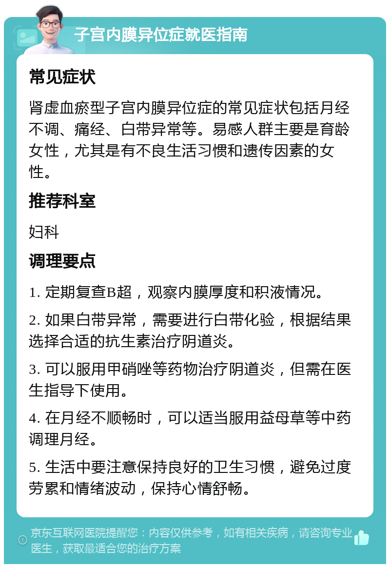 子宫内膜异位症就医指南 常见症状 肾虚血瘀型子宫内膜异位症的常见症状包括月经不调、痛经、白带异常等。易感人群主要是育龄女性，尤其是有不良生活习惯和遗传因素的女性。 推荐科室 妇科 调理要点 1. 定期复查B超，观察内膜厚度和积液情况。 2. 如果白带异常，需要进行白带化验，根据结果选择合适的抗生素治疗阴道炎。 3. 可以服用甲硝唑等药物治疗阴道炎，但需在医生指导下使用。 4. 在月经不顺畅时，可以适当服用益母草等中药调理月经。 5. 生活中要注意保持良好的卫生习惯，避免过度劳累和情绪波动，保持心情舒畅。