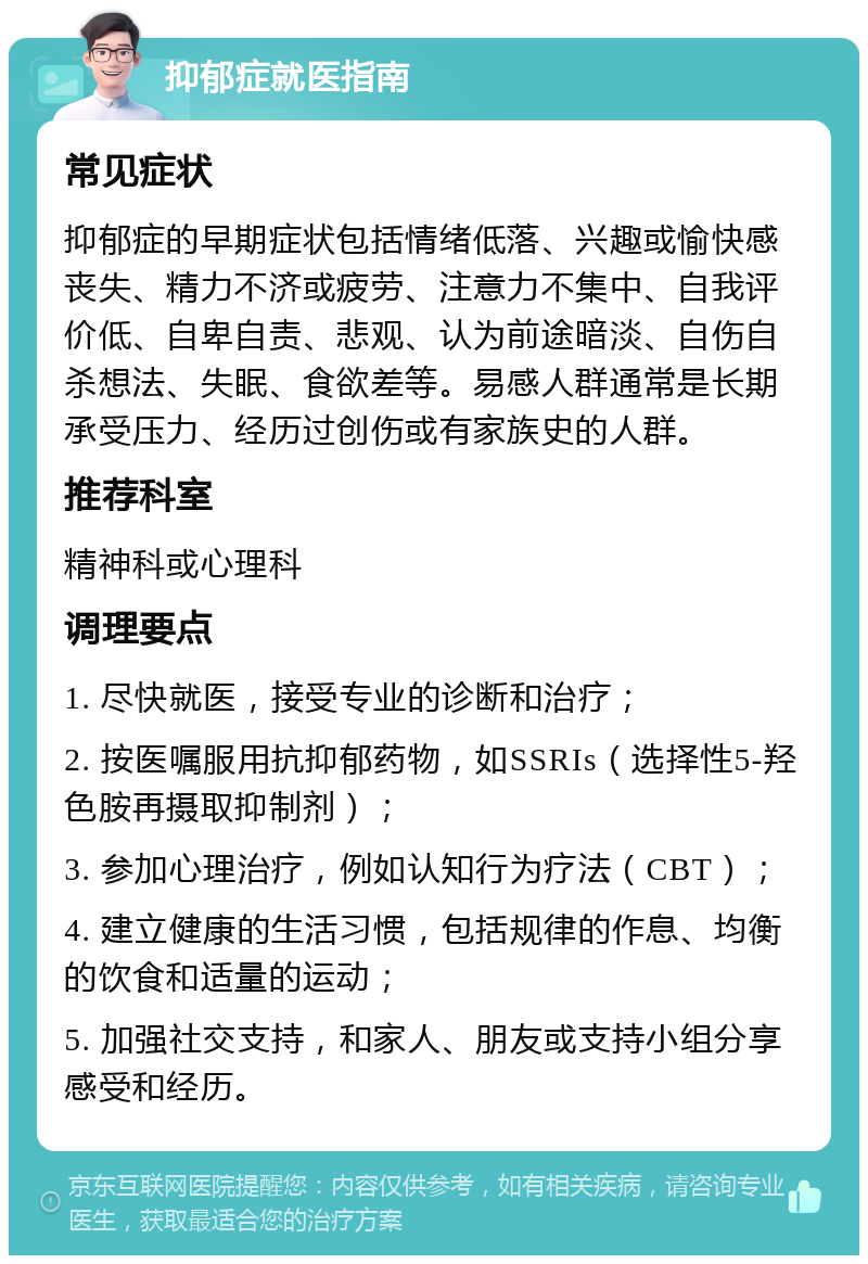 抑郁症就医指南 常见症状 抑郁症的早期症状包括情绪低落、兴趣或愉快感丧失、精力不济或疲劳、注意力不集中、自我评价低、自卑自责、悲观、认为前途暗淡、自伤自杀想法、失眠、食欲差等。易感人群通常是长期承受压力、经历过创伤或有家族史的人群。 推荐科室 精神科或心理科 调理要点 1. 尽快就医，接受专业的诊断和治疗； 2. 按医嘱服用抗抑郁药物，如SSRIs（选择性5-羟色胺再摄取抑制剂）； 3. 参加心理治疗，例如认知行为疗法（CBT）； 4. 建立健康的生活习惯，包括规律的作息、均衡的饮食和适量的运动； 5. 加强社交支持，和家人、朋友或支持小组分享感受和经历。