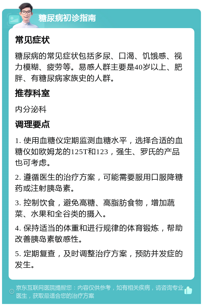 糖尿病初诊指南 常见症状 糖尿病的常见症状包括多尿、口渴、饥饿感、视力模糊、疲劳等。易感人群主要是40岁以上、肥胖、有糖尿病家族史的人群。 推荐科室 内分泌科 调理要点 1. 使用血糖仪定期监测血糖水平，选择合适的血糖仪如欧姆龙的125T和123，强生、罗氏的产品也可考虑。 2. 遵循医生的治疗方案，可能需要服用口服降糖药或注射胰岛素。 3. 控制饮食，避免高糖、高脂肪食物，增加蔬菜、水果和全谷类的摄入。 4. 保持适当的体重和进行规律的体育锻炼，帮助改善胰岛素敏感性。 5. 定期复查，及时调整治疗方案，预防并发症的发生。