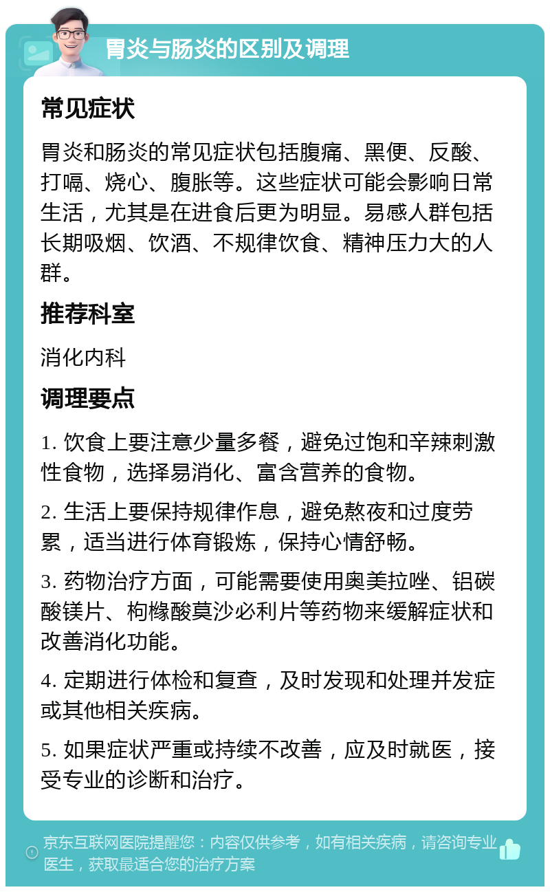 胃炎与肠炎的区别及调理 常见症状 胃炎和肠炎的常见症状包括腹痛、黑便、反酸、打嗝、烧心、腹胀等。这些症状可能会影响日常生活，尤其是在进食后更为明显。易感人群包括长期吸烟、饮酒、不规律饮食、精神压力大的人群。 推荐科室 消化内科 调理要点 1. 饮食上要注意少量多餐，避免过饱和辛辣刺激性食物，选择易消化、富含营养的食物。 2. 生活上要保持规律作息，避免熬夜和过度劳累，适当进行体育锻炼，保持心情舒畅。 3. 药物治疗方面，可能需要使用奥美拉唑、铝碳酸镁片、枸橼酸莫沙必利片等药物来缓解症状和改善消化功能。 4. 定期进行体检和复查，及时发现和处理并发症或其他相关疾病。 5. 如果症状严重或持续不改善，应及时就医，接受专业的诊断和治疗。