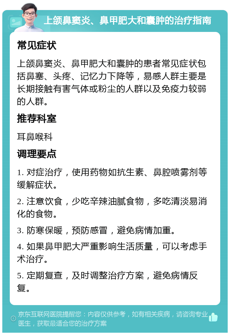 上颌鼻窦炎、鼻甲肥大和囊肿的治疗指南 常见症状 上颌鼻窦炎、鼻甲肥大和囊肿的患者常见症状包括鼻塞、头疼、记忆力下降等，易感人群主要是长期接触有害气体或粉尘的人群以及免疫力较弱的人群。 推荐科室 耳鼻喉科 调理要点 1. 对症治疗，使用药物如抗生素、鼻腔喷雾剂等缓解症状。 2. 注意饮食，少吃辛辣油腻食物，多吃清淡易消化的食物。 3. 防寒保暖，预防感冒，避免病情加重。 4. 如果鼻甲肥大严重影响生活质量，可以考虑手术治疗。 5. 定期复查，及时调整治疗方案，避免病情反复。