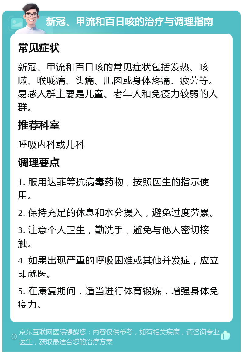 新冠、甲流和百日咳的治疗与调理指南 常见症状 新冠、甲流和百日咳的常见症状包括发热、咳嗽、喉咙痛、头痛、肌肉或身体疼痛、疲劳等。易感人群主要是儿童、老年人和免疫力较弱的人群。 推荐科室 呼吸内科或儿科 调理要点 1. 服用达菲等抗病毒药物，按照医生的指示使用。 2. 保持充足的休息和水分摄入，避免过度劳累。 3. 注意个人卫生，勤洗手，避免与他人密切接触。 4. 如果出现严重的呼吸困难或其他并发症，应立即就医。 5. 在康复期间，适当进行体育锻炼，增强身体免疫力。