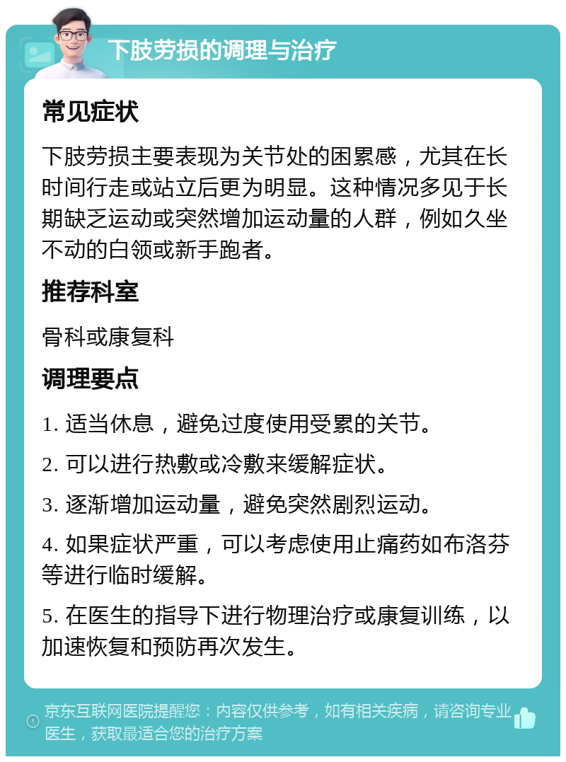 下肢劳损的调理与治疗 常见症状 下肢劳损主要表现为关节处的困累感，尤其在长时间行走或站立后更为明显。这种情况多见于长期缺乏运动或突然增加运动量的人群，例如久坐不动的白领或新手跑者。 推荐科室 骨科或康复科 调理要点 1. 适当休息，避免过度使用受累的关节。 2. 可以进行热敷或冷敷来缓解症状。 3. 逐渐增加运动量，避免突然剧烈运动。 4. 如果症状严重，可以考虑使用止痛药如布洛芬等进行临时缓解。 5. 在医生的指导下进行物理治疗或康复训练，以加速恢复和预防再次发生。