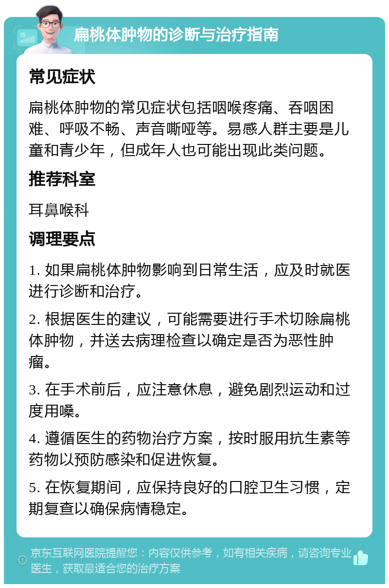 扁桃体肿物的诊断与治疗指南 常见症状 扁桃体肿物的常见症状包括咽喉疼痛、吞咽困难、呼吸不畅、声音嘶哑等。易感人群主要是儿童和青少年，但成年人也可能出现此类问题。 推荐科室 耳鼻喉科 调理要点 1. 如果扁桃体肿物影响到日常生活，应及时就医进行诊断和治疗。 2. 根据医生的建议，可能需要进行手术切除扁桃体肿物，并送去病理检查以确定是否为恶性肿瘤。 3. 在手术前后，应注意休息，避免剧烈运动和过度用嗓。 4. 遵循医生的药物治疗方案，按时服用抗生素等药物以预防感染和促进恢复。 5. 在恢复期间，应保持良好的口腔卫生习惯，定期复查以确保病情稳定。