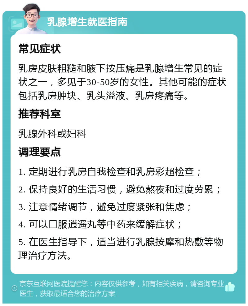 乳腺增生就医指南 常见症状 乳房皮肤粗糙和腋下按压痛是乳腺增生常见的症状之一，多见于30-50岁的女性。其他可能的症状包括乳房肿块、乳头溢液、乳房疼痛等。 推荐科室 乳腺外科或妇科 调理要点 1. 定期进行乳房自我检查和乳房彩超检查； 2. 保持良好的生活习惯，避免熬夜和过度劳累； 3. 注意情绪调节，避免过度紧张和焦虑； 4. 可以口服逍遥丸等中药来缓解症状； 5. 在医生指导下，适当进行乳腺按摩和热敷等物理治疗方法。