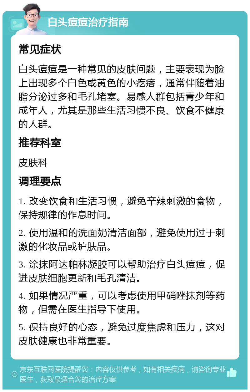 白头痘痘治疗指南 常见症状 白头痘痘是一种常见的皮肤问题，主要表现为脸上出现多个白色或黄色的小疙瘩，通常伴随着油脂分泌过多和毛孔堵塞。易感人群包括青少年和成年人，尤其是那些生活习惯不良、饮食不健康的人群。 推荐科室 皮肤科 调理要点 1. 改变饮食和生活习惯，避免辛辣刺激的食物，保持规律的作息时间。 2. 使用温和的洗面奶清洁面部，避免使用过于刺激的化妆品或护肤品。 3. 涂抹阿达帕林凝胶可以帮助治疗白头痘痘，促进皮肤细胞更新和毛孔清洁。 4. 如果情况严重，可以考虑使用甲硝唑抹剂等药物，但需在医生指导下使用。 5. 保持良好的心态，避免过度焦虑和压力，这对皮肤健康也非常重要。