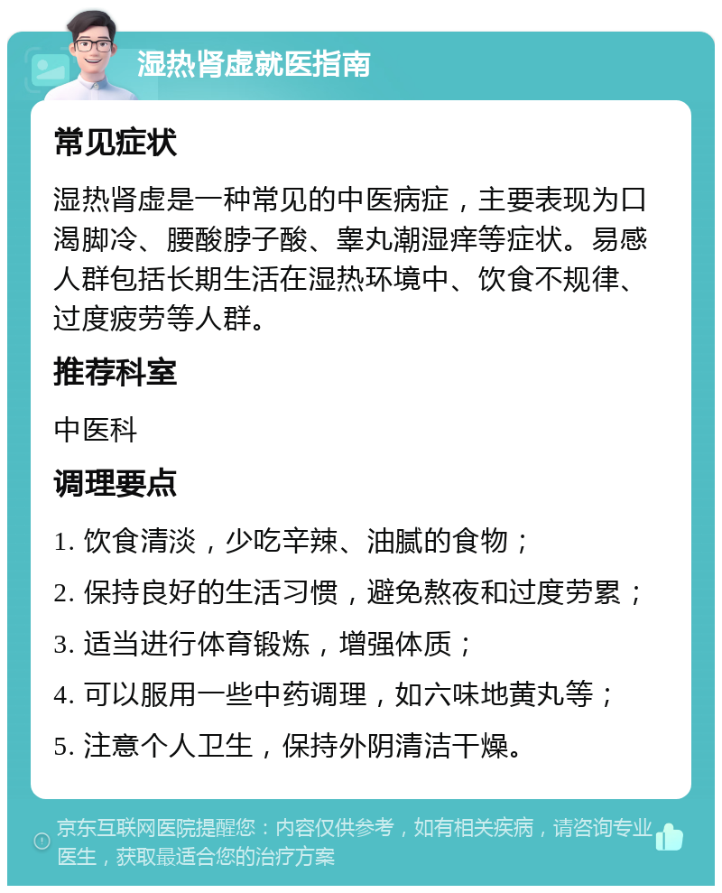 湿热肾虚就医指南 常见症状 湿热肾虚是一种常见的中医病症，主要表现为口渴脚冷、腰酸脖子酸、睾丸潮湿痒等症状。易感人群包括长期生活在湿热环境中、饮食不规律、过度疲劳等人群。 推荐科室 中医科 调理要点 1. 饮食清淡，少吃辛辣、油腻的食物； 2. 保持良好的生活习惯，避免熬夜和过度劳累； 3. 适当进行体育锻炼，增强体质； 4. 可以服用一些中药调理，如六味地黄丸等； 5. 注意个人卫生，保持外阴清洁干燥。