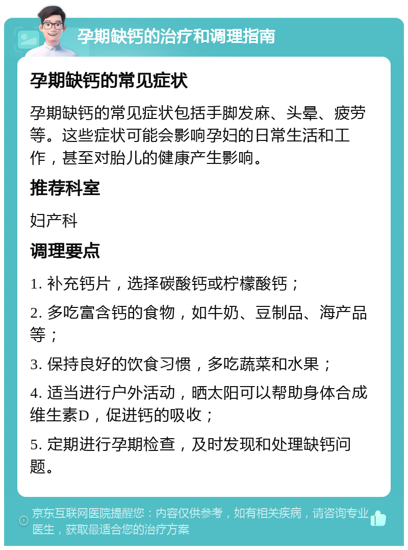 孕期缺钙的治疗和调理指南 孕期缺钙的常见症状 孕期缺钙的常见症状包括手脚发麻、头晕、疲劳等。这些症状可能会影响孕妇的日常生活和工作，甚至对胎儿的健康产生影响。 推荐科室 妇产科 调理要点 1. 补充钙片，选择碳酸钙或柠檬酸钙； 2. 多吃富含钙的食物，如牛奶、豆制品、海产品等； 3. 保持良好的饮食习惯，多吃蔬菜和水果； 4. 适当进行户外活动，晒太阳可以帮助身体合成维生素D，促进钙的吸收； 5. 定期进行孕期检查，及时发现和处理缺钙问题。