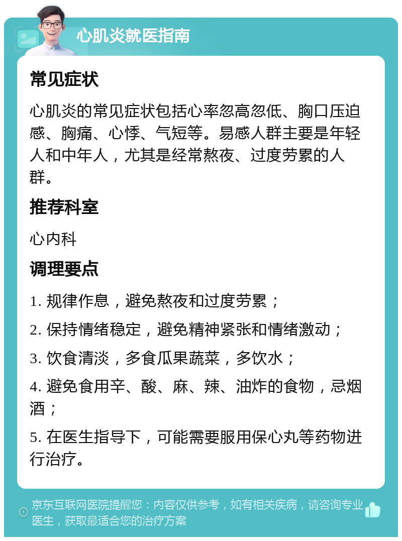 心肌炎就医指南 常见症状 心肌炎的常见症状包括心率忽高忽低、胸口压迫感、胸痛、心悸、气短等。易感人群主要是年轻人和中年人，尤其是经常熬夜、过度劳累的人群。 推荐科室 心内科 调理要点 1. 规律作息，避免熬夜和过度劳累； 2. 保持情绪稳定，避免精神紧张和情绪激动； 3. 饮食清淡，多食瓜果蔬菜，多饮水； 4. 避免食用辛、酸、麻、辣、油炸的食物，忌烟酒； 5. 在医生指导下，可能需要服用保心丸等药物进行治疗。