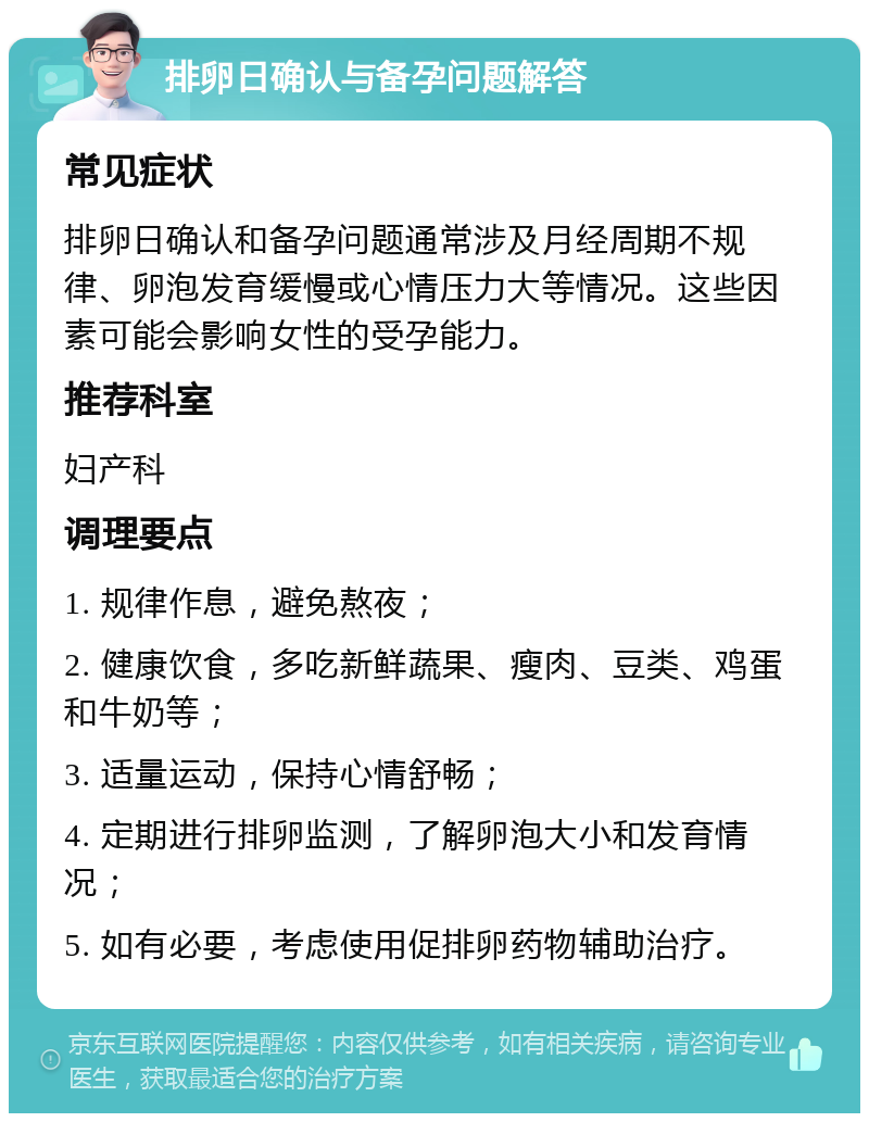 排卵日确认与备孕问题解答 常见症状 排卵日确认和备孕问题通常涉及月经周期不规律、卵泡发育缓慢或心情压力大等情况。这些因素可能会影响女性的受孕能力。 推荐科室 妇产科 调理要点 1. 规律作息，避免熬夜； 2. 健康饮食，多吃新鲜蔬果、瘦肉、豆类、鸡蛋和牛奶等； 3. 适量运动，保持心情舒畅； 4. 定期进行排卵监测，了解卵泡大小和发育情况； 5. 如有必要，考虑使用促排卵药物辅助治疗。