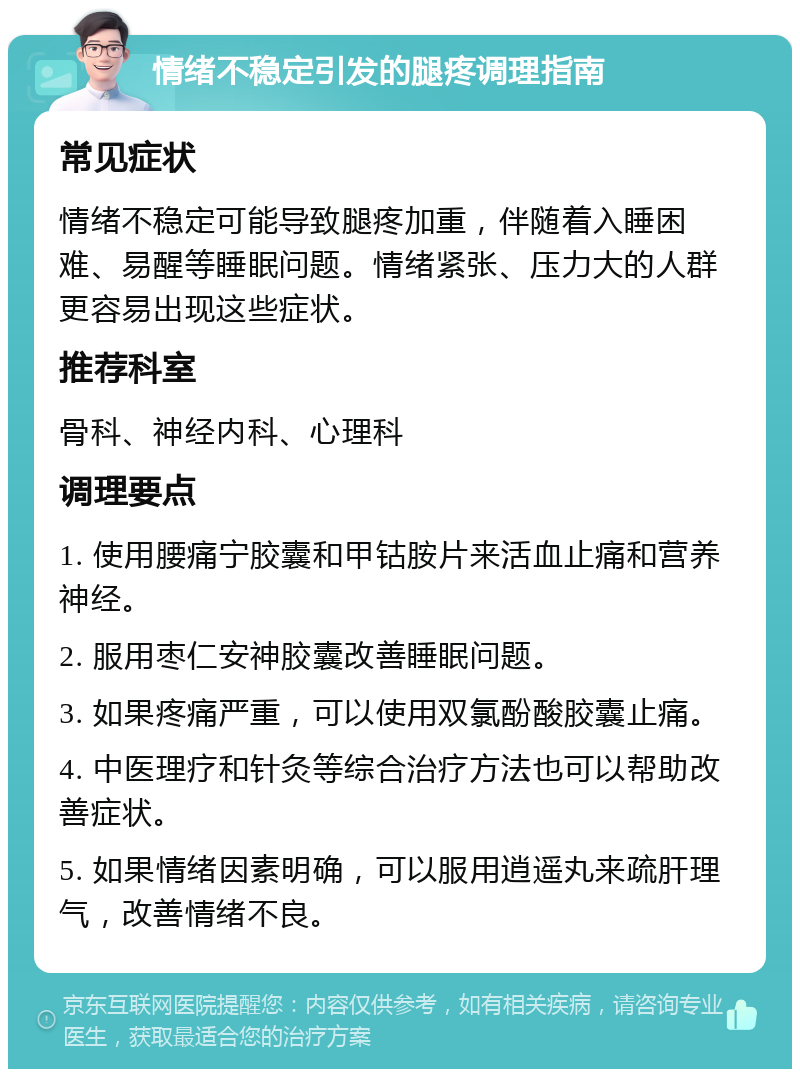 情绪不稳定引发的腿疼调理指南 常见症状 情绪不稳定可能导致腿疼加重，伴随着入睡困难、易醒等睡眠问题。情绪紧张、压力大的人群更容易出现这些症状。 推荐科室 骨科、神经内科、心理科 调理要点 1. 使用腰痛宁胶囊和甲钴胺片来活血止痛和营养神经。 2. 服用枣仁安神胶囊改善睡眠问题。 3. 如果疼痛严重，可以使用双氯酚酸胶囊止痛。 4. 中医理疗和针灸等综合治疗方法也可以帮助改善症状。 5. 如果情绪因素明确，可以服用逍遥丸来疏肝理气，改善情绪不良。