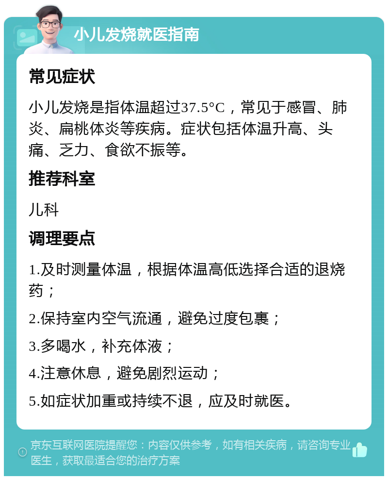 小儿发烧就医指南 常见症状 小儿发烧是指体温超过37.5°C，常见于感冒、肺炎、扁桃体炎等疾病。症状包括体温升高、头痛、乏力、食欲不振等。 推荐科室 儿科 调理要点 1.及时测量体温，根据体温高低选择合适的退烧药； 2.保持室内空气流通，避免过度包裹； 3.多喝水，补充体液； 4.注意休息，避免剧烈运动； 5.如症状加重或持续不退，应及时就医。