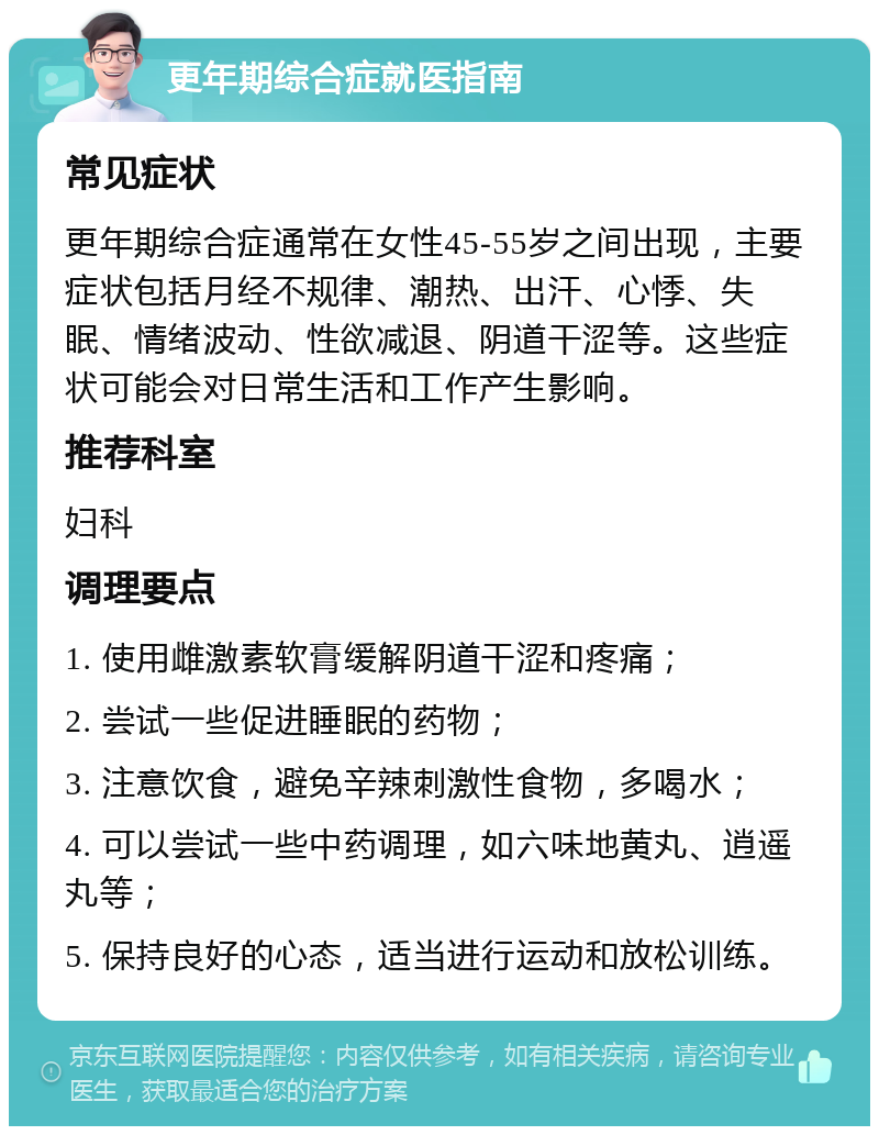 更年期综合症就医指南 常见症状 更年期综合症通常在女性45-55岁之间出现，主要症状包括月经不规律、潮热、出汗、心悸、失眠、情绪波动、性欲减退、阴道干涩等。这些症状可能会对日常生活和工作产生影响。 推荐科室 妇科 调理要点 1. 使用雌激素软膏缓解阴道干涩和疼痛； 2. 尝试一些促进睡眠的药物； 3. 注意饮食，避免辛辣刺激性食物，多喝水； 4. 可以尝试一些中药调理，如六味地黄丸、逍遥丸等； 5. 保持良好的心态，适当进行运动和放松训练。