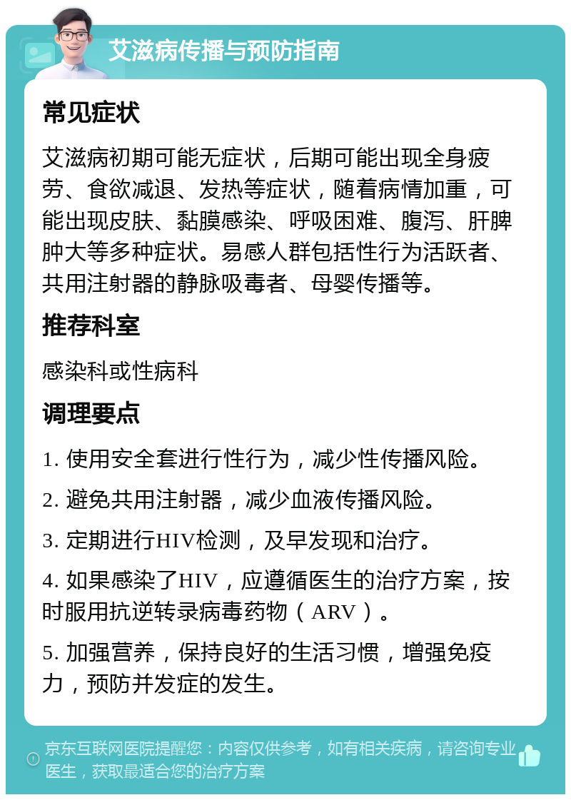 艾滋病传播与预防指南 常见症状 艾滋病初期可能无症状，后期可能出现全身疲劳、食欲减退、发热等症状，随着病情加重，可能出现皮肤、黏膜感染、呼吸困难、腹泻、肝脾肿大等多种症状。易感人群包括性行为活跃者、共用注射器的静脉吸毒者、母婴传播等。 推荐科室 感染科或性病科 调理要点 1. 使用安全套进行性行为，减少性传播风险。 2. 避免共用注射器，减少血液传播风险。 3. 定期进行HIV检测，及早发现和治疗。 4. 如果感染了HIV，应遵循医生的治疗方案，按时服用抗逆转录病毒药物（ARV）。 5. 加强营养，保持良好的生活习惯，增强免疫力，预防并发症的发生。