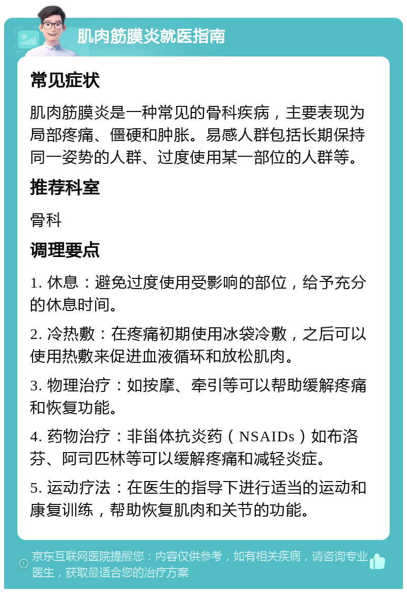 肌肉筋膜炎就医指南 常见症状 肌肉筋膜炎是一种常见的骨科疾病，主要表现为局部疼痛、僵硬和肿胀。易感人群包括长期保持同一姿势的人群、过度使用某一部位的人群等。 推荐科室 骨科 调理要点 1. 休息：避免过度使用受影响的部位，给予充分的休息时间。 2. 冷热敷：在疼痛初期使用冰袋冷敷，之后可以使用热敷来促进血液循环和放松肌肉。 3. 物理治疗：如按摩、牵引等可以帮助缓解疼痛和恢复功能。 4. 药物治疗：非甾体抗炎药（NSAIDs）如布洛芬、阿司匹林等可以缓解疼痛和减轻炎症。 5. 运动疗法：在医生的指导下进行适当的运动和康复训练，帮助恢复肌肉和关节的功能。