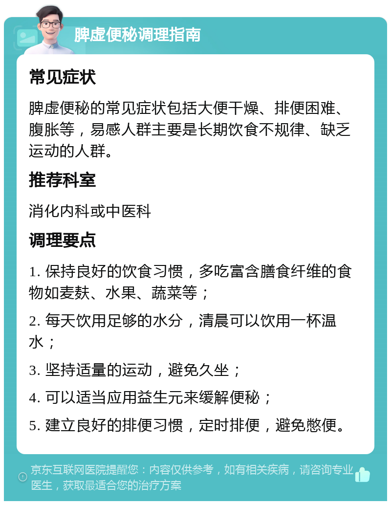 脾虚便秘调理指南 常见症状 脾虚便秘的常见症状包括大便干燥、排便困难、腹胀等，易感人群主要是长期饮食不规律、缺乏运动的人群。 推荐科室 消化内科或中医科 调理要点 1. 保持良好的饮食习惯，多吃富含膳食纤维的食物如麦麸、水果、蔬菜等； 2. 每天饮用足够的水分，清晨可以饮用一杯温水； 3. 坚持适量的运动，避免久坐； 4. 可以适当应用益生元来缓解便秘； 5. 建立良好的排便习惯，定时排便，避免憋便。