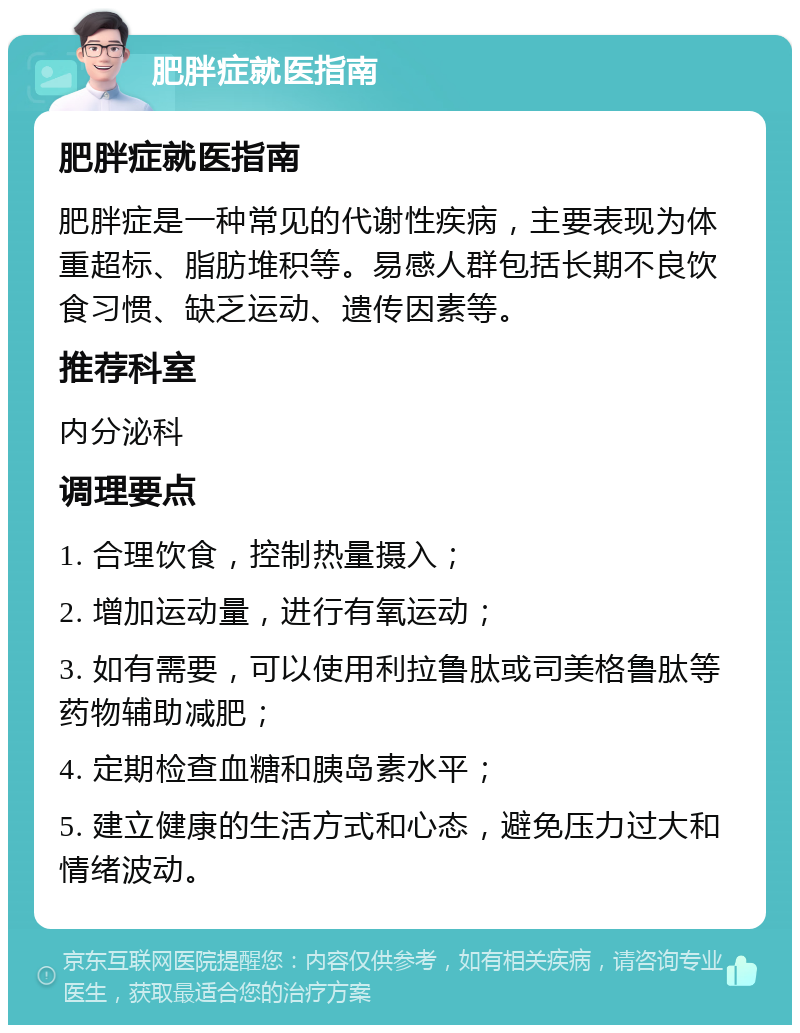 肥胖症就医指南 肥胖症就医指南 肥胖症是一种常见的代谢性疾病，主要表现为体重超标、脂肪堆积等。易感人群包括长期不良饮食习惯、缺乏运动、遗传因素等。 推荐科室 内分泌科 调理要点 1. 合理饮食，控制热量摄入； 2. 增加运动量，进行有氧运动； 3. 如有需要，可以使用利拉鲁肽或司美格鲁肽等药物辅助减肥； 4. 定期检查血糖和胰岛素水平； 5. 建立健康的生活方式和心态，避免压力过大和情绪波动。