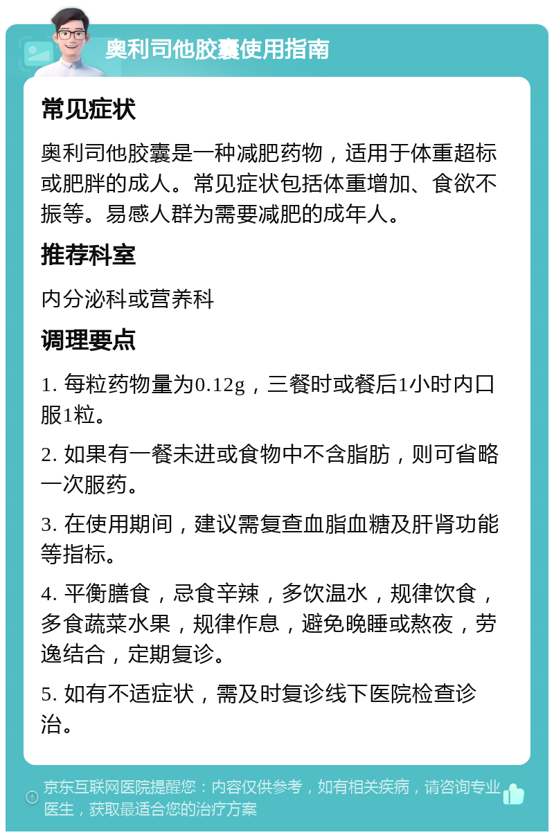 奥利司他胶囊使用指南 常见症状 奥利司他胶囊是一种减肥药物，适用于体重超标或肥胖的成人。常见症状包括体重增加、食欲不振等。易感人群为需要减肥的成年人。 推荐科室 内分泌科或营养科 调理要点 1. 每粒药物量为0.12g，三餐时或餐后1小时内口服1粒。 2. 如果有一餐未进或食物中不含脂肪，则可省略一次服药。 3. 在使用期间，建议需复查血脂血糖及肝肾功能等指标。 4. 平衡膳食，忌食辛辣，多饮温水，规律饮食，多食蔬菜水果，规律作息，避免晚睡或熬夜，劳逸结合，定期复诊。 5. 如有不适症状，需及时复诊线下医院检查诊治。