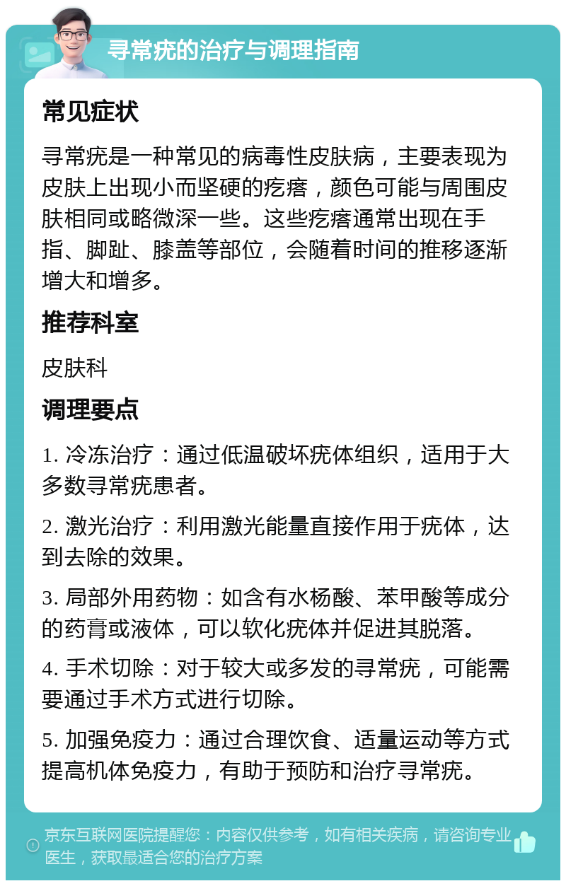 寻常疣的治疗与调理指南 常见症状 寻常疣是一种常见的病毒性皮肤病，主要表现为皮肤上出现小而坚硬的疙瘩，颜色可能与周围皮肤相同或略微深一些。这些疙瘩通常出现在手指、脚趾、膝盖等部位，会随着时间的推移逐渐增大和增多。 推荐科室 皮肤科 调理要点 1. 冷冻治疗：通过低温破坏疣体组织，适用于大多数寻常疣患者。 2. 激光治疗：利用激光能量直接作用于疣体，达到去除的效果。 3. 局部外用药物：如含有水杨酸、苯甲酸等成分的药膏或液体，可以软化疣体并促进其脱落。 4. 手术切除：对于较大或多发的寻常疣，可能需要通过手术方式进行切除。 5. 加强免疫力：通过合理饮食、适量运动等方式提高机体免疫力，有助于预防和治疗寻常疣。